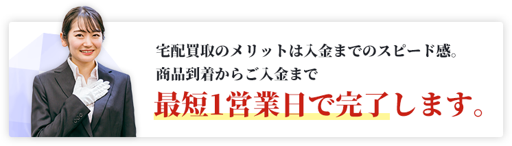 宅配買取のメリットは入金までのスピード感。商品到着からご入金まで最短1営業日で完了します。