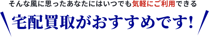 そんなあなたに宅配買取がおすすめです!